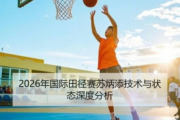2026年国际田径赛苏炳添技术与状态深度分析