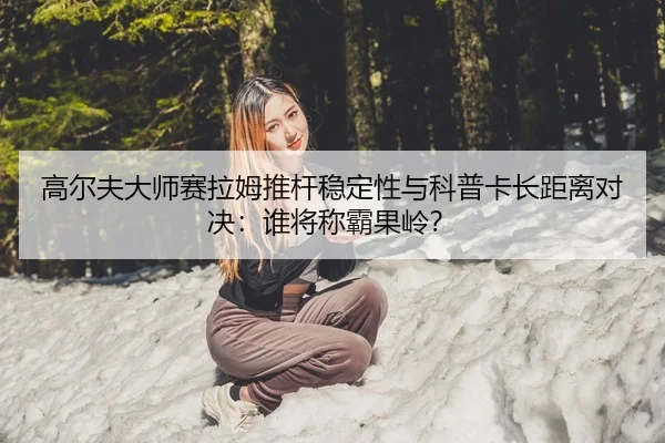 高尔夫大师赛拉姆推杆稳定性与科普卡长距离对决：谁将称霸果岭？